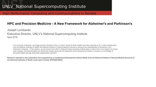 HPC and Precision Medicine - A New Framework for Alzheimer's and Parkinson's
Joseph Lombardo
Executive Director, UNLV’s National Supercomputing Institute
April 2018
Research reported in this publication was supported by an Institutional Development Award (IDeA) from the National Institute of General Medical Sciences of
the National Institutes of Health under grant number 5P20GM109025.
The University of Nevada, Las Vegas and the Cleveland Clinic Lou Ruvo Center for Brain Health have been awarded an $11 million federal grant
from the National Institutes of Health and National Institute of General Medical Sciences to advance the understanding of Alzheimer's and
Parkinson's diseases. In this session, we will present how UNLV's National Supercomputing Institute plays a critical role in this research by fusing
brain imaging, neuropsychological and behavioral studies along with the diagnostic exome sequencing models to increase our knowledge of
dementia-related and age-associated degenerative disorders.
 