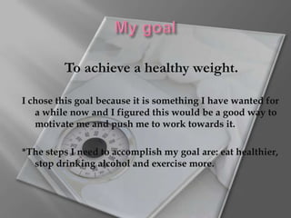 My goalTo achieve a healthy weight. I chose this goal because it is something I have wanted for a while now and I figured this would be a good way to motivate me and push me to work towards it. *The steps I need to accomplish my goal are: eat healthier, stop drinking alcohol and exercise more.