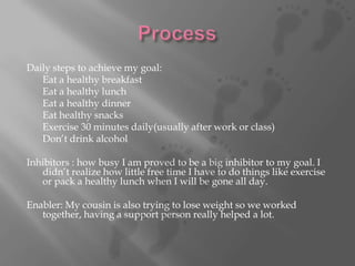 Daily steps to achieve my goal: Eat a healthy breakfastEat a healthy lunchEat a healthy dinnerEat healthy snacksExercise 30 minutes daily(usually after work or class)Don’t drink alcoholInhibitors : how busy I am proved to be a big inhibitor to my goal. I didn’t realize how little free time I have to do things like exercise or pack a healthy lunch when I will be gone all day. Enabler: My cousin is also trying to lose weight so we worked together, having a support person really helped a lot. Process