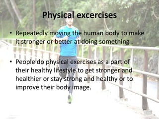 Physical excercises
• Repeatedly moving the human body to make
it stronger or better at doing something .
• People do physical exercises as a part of
their healthy lifestyle to get stronger and
healthier or stay strong and healthy or to
improve their body image.
 