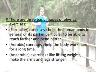 # There are three basic modes of physical
exercises:
• (Flexibility) exercises : help the human body in
general or its part in particular to be able to
reach farther and bend better.
• (Aerobic) exercises : help the body work hard
for a long time.
• (Anaerobic) exercises : like lifting weights,
make the arms and legs stronger.
 