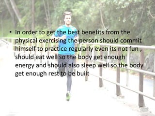 • In order to get the best benefits from the
physical exercising the person should commit
himself to practice regularly even its not fun ,
should eat well so the body get enough
energy and should also sleep well so the body
get enough rest to be built
 