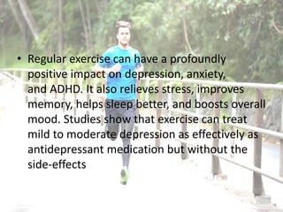• Regular exercise can have a profoundly
positive impact on depression, anxiety,
and ADHD. It also relieves stress, improves
memory, helps sleep better, and boosts overall
mood. Studies show that exercise can treat
mild to moderate depression as effectively as
antidepressant medication but without the
side-effects
 