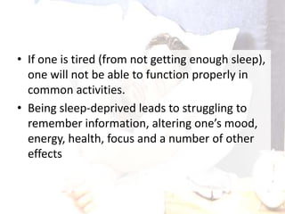 • If one is tired (from not getting enough sleep),
one will not be able to function properly in
common activities.
• Being sleep-deprived leads to struggling to
remember information, altering one’s mood,
energy, health, focus and a number of other
effects
 