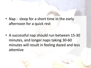 • Nap : sleep for a short time in the early
afternoon for a quick rest
• A successful nap should run between 15-30
minutes, and longer naps taking 30-60
minutes will result in feeling dazed and less
attentive
 