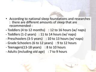 • According to national sleep foundations and researches
: there are different amounts of sleep that are
recommended :
- Toddlers (4 to 12 months) : 12 to 16 hours (w/ naps)
- Toddlers (1-2 years) : 11 to 14 hours (w/ naps)
- Preschoolers (3-5 years) : 10 to 13 hours (w/ naps)
- Grade Schoolers (6 to 12 years) : 9 to 12 hours
- Teenagers(13-18 years) : 8 to 10 hours
- Adults (including old age) : 7 to 9 hours
 