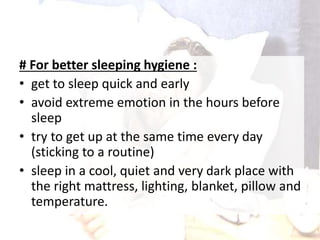 # For better sleeping hygiene :
• get to sleep quick and early
• avoid extreme emotion in the hours before
sleep
• try to get up at the same time every day
(sticking to a routine)
• sleep in a cool, quiet and very dark place with
the right mattress, lighting, blanket, pillow and
temperature.
 