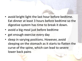 • avoid bright light the last hour before bedtime.
Eat dinner at least 3 hours before bedtime so the
digestive system has time to break it down.
• avoid a big meal just before bedtime
• get enough exercise every day
• sleep in varying positions. However, avoid
sleeping on the stomach as it starts to flatten the
curve of the spine, which can lead to severe
lower back pains
 