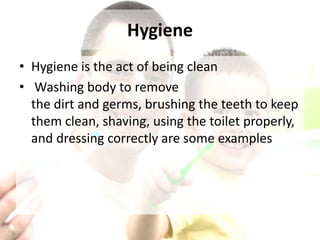 Hygiene
• Hygiene is the act of being clean
• Washing body to remove
the dirt and germs, brushing the teeth to keep
them clean, shaving, using the toilet properly,
and dressing correctly are some examples
 