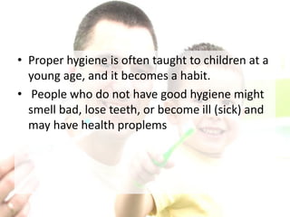 • Proper hygiene is often taught to children at a
young age, and it becomes a habit.
• People who do not have good hygiene might
smell bad, lose teeth, or become ill (sick) and
may have health proplems
 
