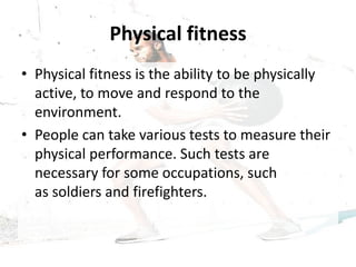 Physical fitness
• Physical fitness is the ability to be physically
active, to move and respond to the
environment.
• People can take various tests to measure their
physical performance. Such tests are
necessary for some occupations, such
as soldiers and firefighters.
 