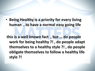 • Being Healthy is a priority for every living
human , to have a normal easy going life
this is a well known fact , but … do people
work for being healthy ?! , do people adapt
themselves to a healthy style ?! , do people
obligate themselves to follow a healthy life
style ?!
 