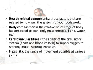 • Health-related components: those factors that are
related to how well the systems of your bodywork.
• Body composition is the relative percentage of body
fat compared to lean body mass (muscle, bone, water,
etc)
• Cardiovascular fitness: the ability of the circulatory
system (heart and blood vessels) to supply oxygen to
working muscles during exercise.
• Flexibility: the range of movement possible at various
joints.
 