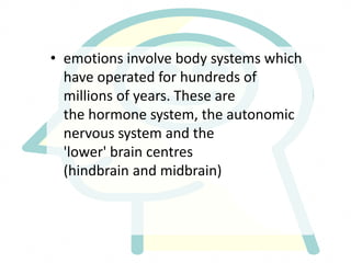 • emotions involve body systems which
have operated for hundreds of
millions of years. These are
the hormone system, the autonomic
nervous system and the
'lower' brain centres
(hindbrain and midbrain)
 