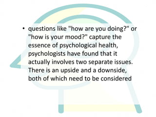 • questions like "how are you doing?" or
"how is your mood?" capture the
essence of psychological health,
psychologists have found that it
actually involves two separate issues.
There is an upside and a downside,
both of which need to be considered
 