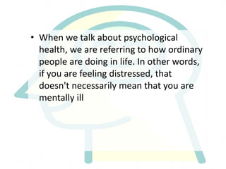 • When we talk about psychological
health, we are referring to how ordinary
people are doing in life. In other words,
if you are feeling distressed, that
doesn't necessarily mean that you are
mentally ill
 