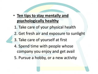 • Ten tips to stay mentally and
psychologically healthy
1. Take care of your physical health
2. Get fresh air and exposure to sunlight
3. Take care of yourself at first
4. Spend time with people whose
company you enjoy and get avail
5. Pursue a hobby, or a new activity
 
