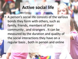 Active social life
• A person’s social life consists of the various
bonds they form with others, such as
family, friends, members of their
community , and strangers . It can be
measured by the duration and quality of
the social interactions they have on a
regular basis , both in person and online
 