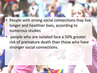 • People with strong social connections may live
longer and healthier lives, according to
numerous studies
• people who are isolated face a 50% greater
risk of premature death than those who have
stronger social connections.
 