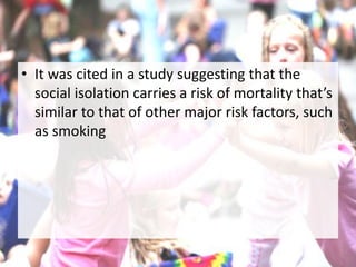 • It was cited in a study suggesting that the
social isolation carries a risk of mortality that’s
similar to that of other major risk factors, such
as smoking
 