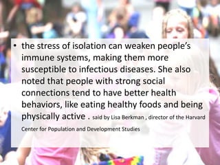 • the stress of isolation can weaken people’s
immune systems, making them more
susceptible to infectious diseases. She also
noted that people with strong social
connections tend to have better health
behaviors, like eating healthy foods and being
physically active . said by Lisa Berkman , director of the Harvard
Center for Population and Development Studies
 