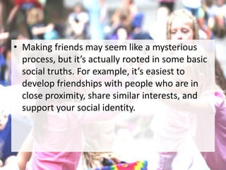 • Making friends may seem like a mysterious
process, but it’s actually rooted in some basic
social truths. For example, it’s easiest to
develop friendships with people who are in
close proximity, share similar interests, and
support your social identity.
 