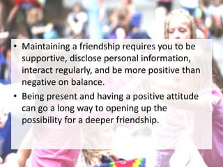 • Maintaining a friendship requires you to be
supportive, disclose personal information,
interact regularly, and be more positive than
negative on balance.
• Being present and having a positive attitude
can go a long way to opening up the
possibility for a deeper friendship.
 