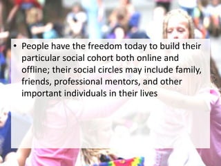 • People have the freedom today to build their
particular social cohort both online and
offline; their social circles may include family,
friends, professional mentors, and other
important individuals in their lives
 