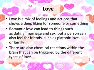 Love
• Love is a mix of feelings and actions that
shows a deep liking for someone or something
• Romantic love can lead to things such
as dating, marriage and sex, but a person can
also feel for friends, such as platonic love,
or family
• There are also chemical reactions within the
brain that can be triggered by the different
types of love
 