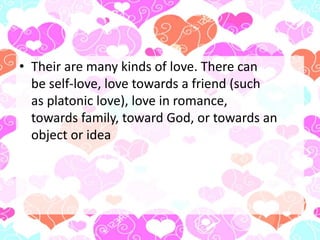 • Their are many kinds of love. There can
be self-love, love towards a friend (such
as platonic love), love in romance,
towards family, toward God, or towards an
object or idea
 