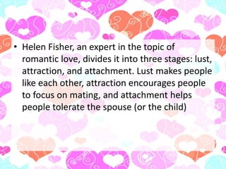 • Helen Fisher, an expert in the topic of
romantic love, divides it into three stages: lust,
attraction, and attachment. Lust makes people
like each other, attraction encourages people
to focus on mating, and attachment helps
people tolerate the spouse (or the child)
 