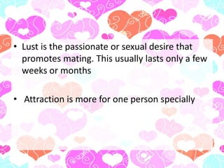 • Lust is the passionate or sexual desire that
promotes mating. This usually lasts only a few
weeks or months
• Attraction is more for one person specially
 