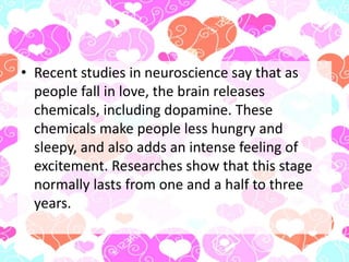 • Recent studies in neuroscience say that as
people fall in love, the brain releases
chemicals, including dopamine. These
chemicals make people less hungry and
sleepy, and also adds an intense feeling of
excitement. Researches show that this stage
normally lasts from one and a half to three
years.
 
