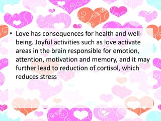 • Love has consequences for health and well-
being. Joyful activities such as love activate
areas in the brain responsible for emotion,
attention, motivation and memory, and it may
further lead to reduction of cortisol, which
reduces stress
 