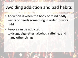 Avoiding addiction and bad habits
• Addiction is when the body or mind badly
wants or needs something in order to work
right
• People can be addicted
to drugs, cigarettes, alcohol, caffeine, and
many other things
 