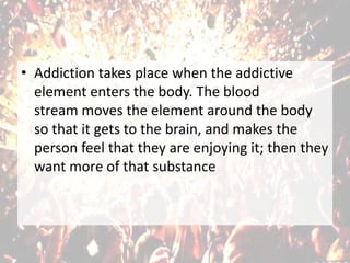 • Addiction takes place when the addictive
element enters the body. The blood
stream moves the element around the body
so that it gets to the brain, and makes the
person feel that they are enjoying it; then they
want more of that substance
 