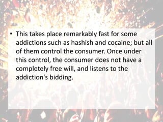 • This takes place remarkably fast for some
addictions such as hashish and cocaine; but all
of them control the consumer. Once under
this control, the consumer does not have a
completely free will, and listens to the
addiction's bidding.
 