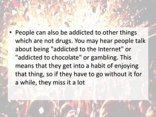 • People can also be addicted to other things
which are not drugs. You may hear people talk
about being "addicted to the Internet" or
"addicted to chocolate" or gambling. This
means that they get into a habit of enjoying
that thing, so if they have to go without it for
a while, they miss it a lot
 