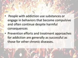 • People with addiction use substances or
engage in behaviors that become compulsive
and often continue despite harmful
consequences
• Prevention efforts and treatment approaches
for addiction are generally as successful as
those for other chronic diseases.
 