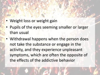 • Weight loss or weight gain
• Pupils of the eyes seeming smaller or larger
than usual
• Withdrawal happens when the person does
not take the substance or engage in the
activity, and they experience unpleasant
symptoms, which are often the opposite of
the effects of the addictive behavior
 