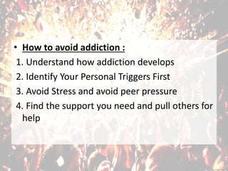• How to avoid addiction :
1. Understand how addiction develops
2. Identify Your Personal Triggers First
3. Avoid Stress and avoid peer pressure
4. Find the support you need and pull others for
help
 