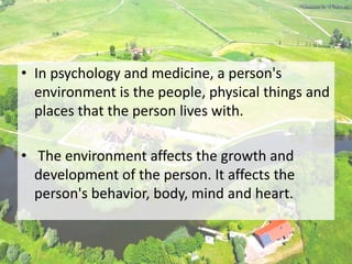 • In psychology and medicine, a person's
environment is the people, physical things and
places that the person lives with.
• The environment affects the growth and
development of the person. It affects the
person's behavior, body, mind and heart.
 