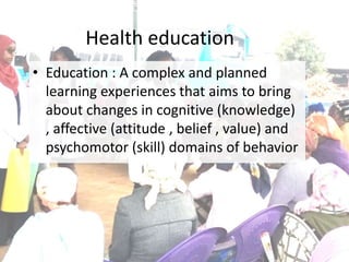 Health education
• Education : A complex and planned
learning experiences that aims to bring
about changes in cognitive (knowledge)
, affective (attitude , belief , value) and
psychomotor (skill) domains of behavior
 
