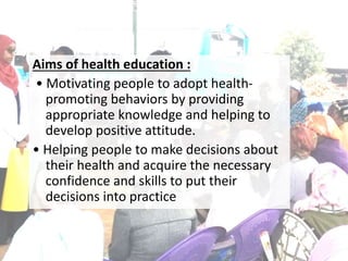 Aims of health education :
• Motivating people to adopt health-
promoting behaviors by providing
appropriate knowledge and helping to
develop positive attitude.
• Helping people to make decisions about
their health and acquire the necessary
confidence and skills to put their
decisions into practice
 