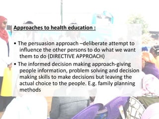 Approaches to health education :
• The persuasion approach –deliberate attempt to
influence the other persons to do what we want
them to do (DIRECTIVE APPROACH)
• The informed decision making approach-giving
people information, problem solving and decision
making skills to make decisions but leaving the
actual choice to the people. E.g. family planning
methods
 