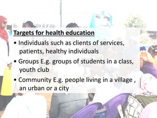 Targets for health education
• Individuals such as clients of services,
patients, healthy individuals
• Groups E.g. groups of students in a class,
youth club
• Community E.g. people living in a village ,
an urban or a city
 