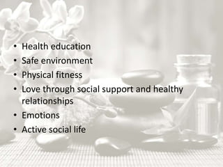 • Health education
• Safe environment
• Physical fitness
• Love through social support and healthy
relationships
• Emotions
• Active social life
 