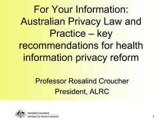 For Your Information: Australian Privacy Law and Practice – key recommendations for health information privacy reform Professor Rosalind Croucher President, ALRC 1 