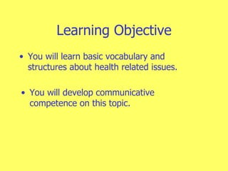 Learning Objective You will learn basic vocabulary and structures about health related issues. You will develop communicative competence on this topic.  