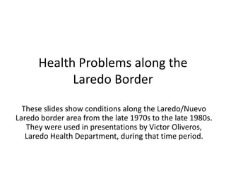Health Problems along the Laredo Border These slides show conditions along the Laredo/Nuevo Laredo border area from the late 1970s to the late 1980s.  They were used in presentations by Victor Oliveros, Laredo Health Department, during that time period. 